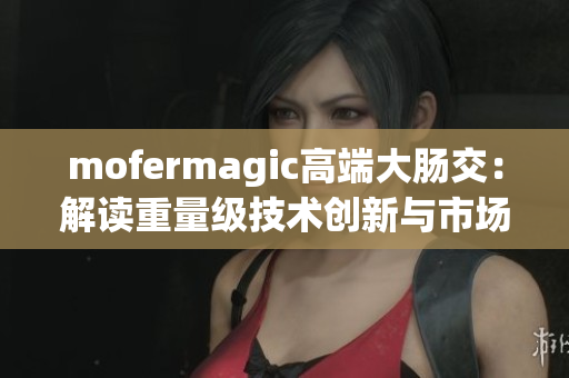 mofermagic高端大腸交：解讀重量級技術(shù)創(chuàng)新與市場前景
