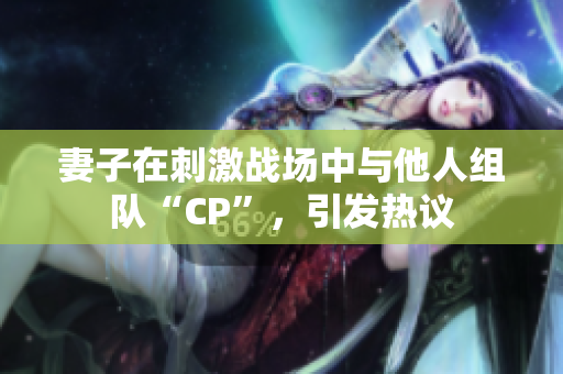 妻子在刺激戰(zhàn)場(chǎng)中與他人組隊(duì)“CP”，引發(fā)熱議