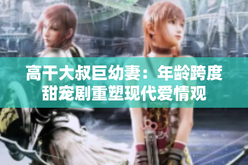 高干大叔巨幼妻：年齡跨度甜寵劇重塑現(xiàn)代愛情觀
