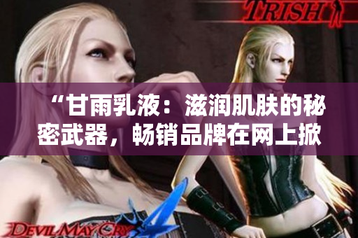“甘雨乳液：滋潤(rùn)肌膚的秘密武器，暢銷品牌在網(wǎng)上掀起狂潮！”