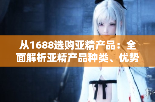 從1688選購(gòu)亞精產(chǎn)品：全面解析亞精產(chǎn)品種類、優(yōu)勢(shì)及選購(gòu)攻略