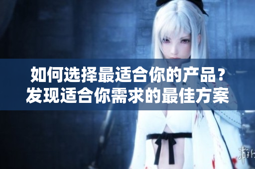 如何選擇最適合你的產(chǎn)品？發(fā)現(xiàn)適合你需求的最佳方案