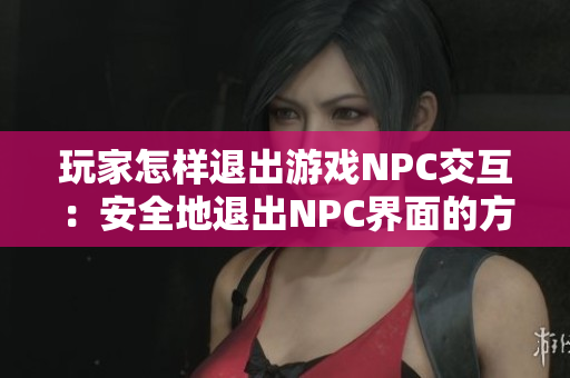 玩家怎樣退出游戲NPC交互：安全地退出NPC界面的方法