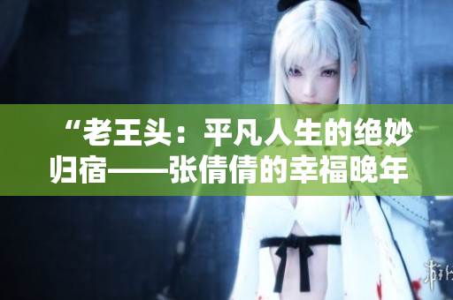 “老王頭：平凡人生的絕妙歸宿——張倩倩的幸福晚年”