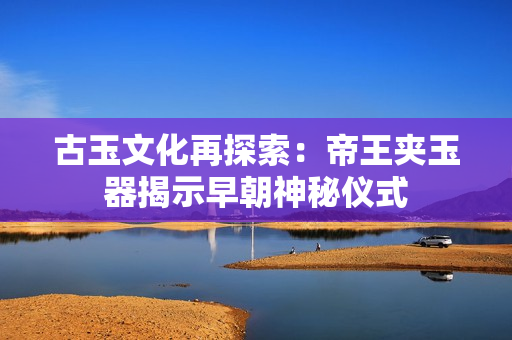 古玉文化再探索：帝王夾玉器揭示早朝神秘儀式
