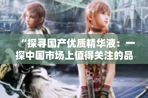 “探尋國產(chǎn)優(yōu)質(zhì)精華液：一探中國市場上值得關(guān)注的品牌力量”