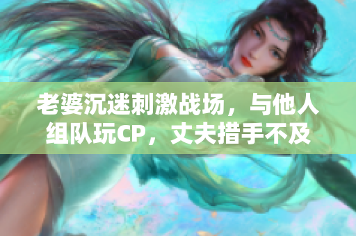 老婆沉迷刺激戰(zhàn)場，與他人組隊玩CP，丈夫措手不及
