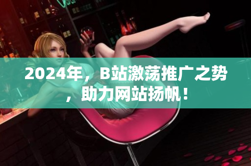 2024年，B站激蕩推廣之勢(shì)，助力網(wǎng)站揚(yáng)帆！