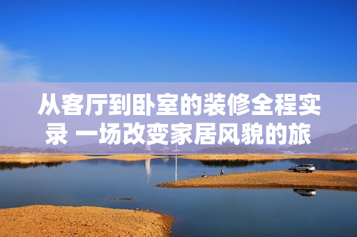 從客廳到臥室的裝修全程實錄 一場改變家居風(fēng)貌的旅程
