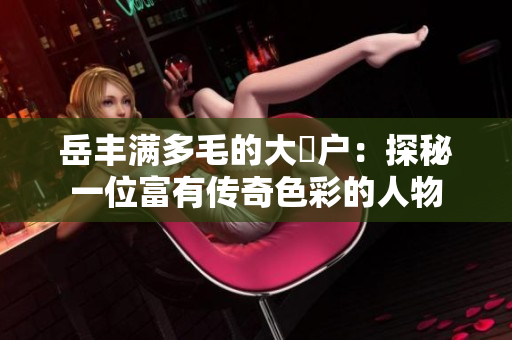 岳豐滿多毛的大隂戶：探秘一位富有傳奇色彩的人物