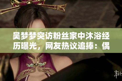 吳夢夢突訪粉絲家中沐浴經(jīng)歷曝光，網(wǎng)友熱議追捧：偶像暖心親民贊不絕口