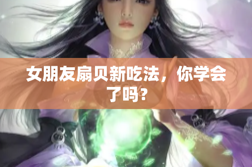女朋友扇貝新吃法，你學(xué)會了嗎？