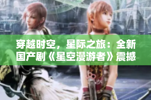 穿越時空，星際之旅：全新國產(chǎn)劇《星空漫游者》震撼上線！