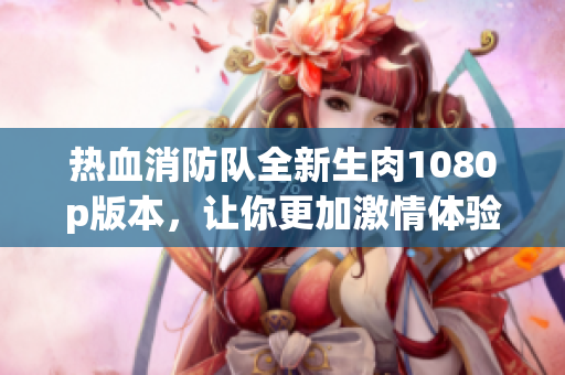 熱血消防隊全新生肉1080p版本，讓你更加激情體驗！