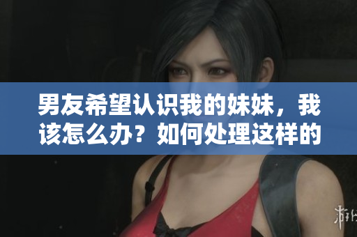 男友希望認(rèn)識我的妹妹，我該怎么辦？如何處理這樣的請求