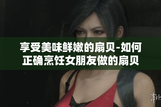 享受美味鮮嫩的扇貝-如何正確烹飪女朋友做的扇貝