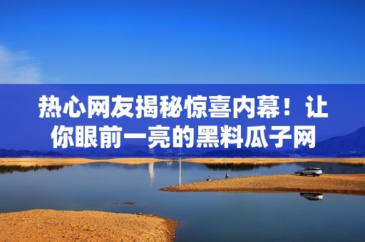 熱心網(wǎng)友揭秘驚喜內(nèi)幕！讓你眼前一亮的黑料瓜子網(wǎng)