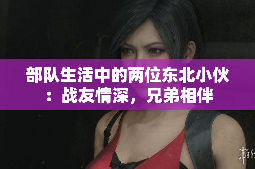 部隊(duì)生活中的兩位東北小伙：戰(zhàn)友情深，兄弟相伴