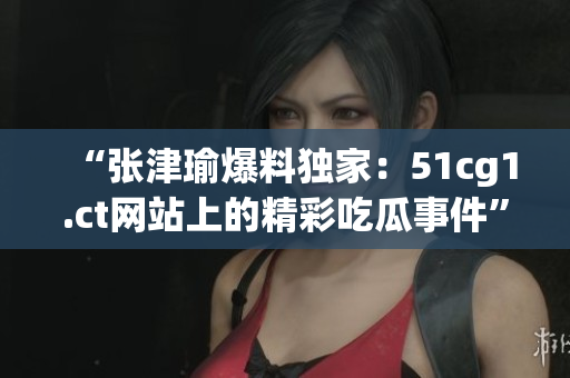 “張津瑜爆料獨(dú)家：51cg1.ct網(wǎng)站上的精彩吃瓜事件”