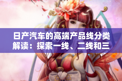 日產(chǎn)汽車的高端產(chǎn)品線分類解讀：探索一線、二線和三線產(chǎn)品的區(qū)別