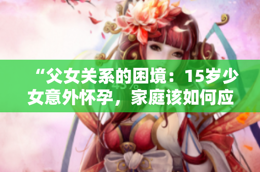 “父女關系的困境：15歲少女意外懷孕，家庭該如何應對？”