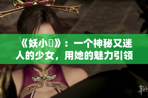 《妖小槡》：一個(gè)神秘又迷人的少女，用她的魅力引領(lǐng)著觀眾探索未知世界
