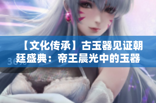 【文化傳承】古玉器見(jiàn)證朝廷盛典：帝王晨光中的玉器祭禮