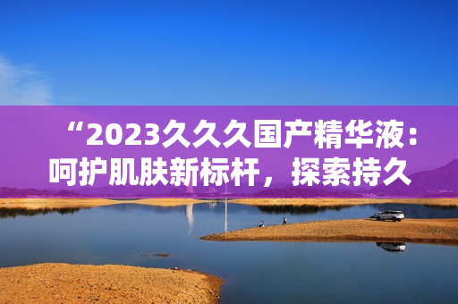 “2023久久久國(guó)產(chǎn)精華液：呵護(hù)肌膚新標(biāo)桿，探索持久保濕奧秘！”