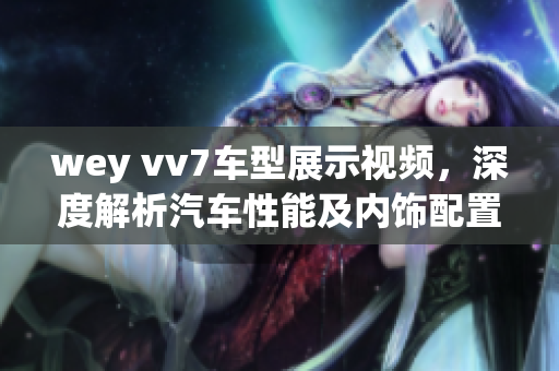 wey vv7車型展示視頻，深度解析汽車性能及內(nèi)飾配置