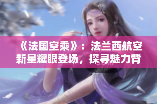 《法國(guó)空乘》：法蘭西航空新星耀眼登場(chǎng)，探尋魅力背后的法式風(fēng)情