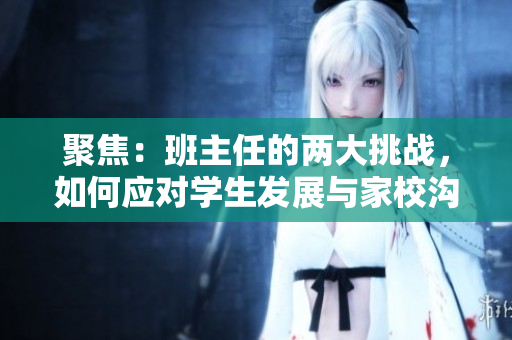 聚焦：班主任的兩大挑戰(zhàn)，如何應(yīng)對(duì)學(xué)生發(fā)展與家校溝通