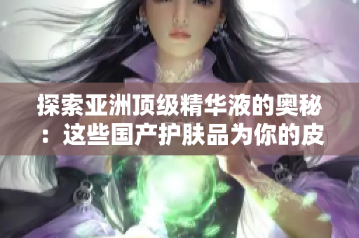 探索亞洲頂級(jí)精華液的奧秘：這些國(guó)產(chǎn)護(hù)膚品為你的皮膚帶來(lái)獨(dú)特的護(hù)理體驗(yàn)