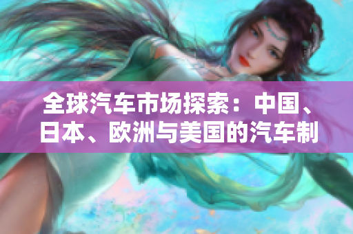 全球汽車市場(chǎng)探索：中國(guó)、日本、歐洲與美國(guó)的汽車制造業(yè)對(duì)比