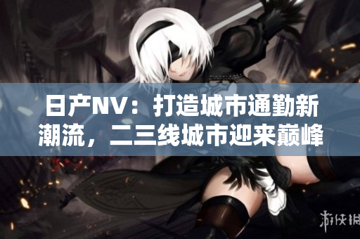 日產(chǎn)NV：打造城市通勤新潮流，二三線城市迎來巔峰出行體驗(yàn)