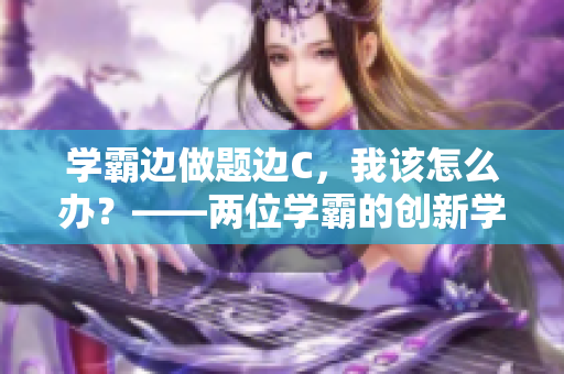 學(xué)霸邊做題邊C，我該怎么辦？——兩位學(xué)霸的創(chuàng)新學(xué)習(xí)方式