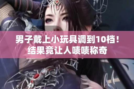男子戴上小玩具調(diào)到10檔！結(jié)果竟讓人嘖嘖稱奇
