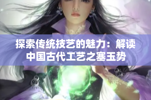 探索傳統(tǒng)技藝的魅力：解讀中國古代工藝之塞玉勢