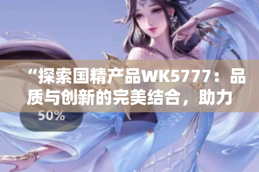 “探索國精產(chǎn)品WK5777：品質(zhì)與創(chuàng)新的完美結(jié)合，助力科技進步與生活提升”