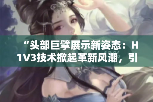 “頭部巨擘展示新姿態(tài)：H1V3技術(shù)掀起革新風(fēng)潮，引領(lǐng)行業(yè)新趨勢(shì)！”