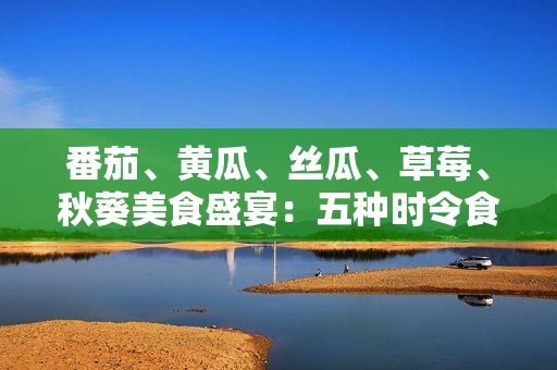 番茄、黃瓜、絲瓜、草莓、秋葵美食盛宴：五種時(shí)令食材的全方位應(yīng)用指南