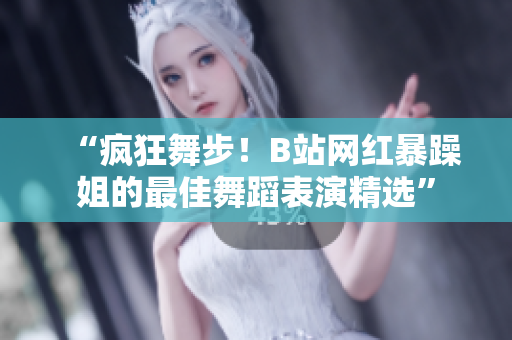 “瘋狂舞步！B站網(wǎng)紅暴躁姐的最佳舞蹈表演精選”