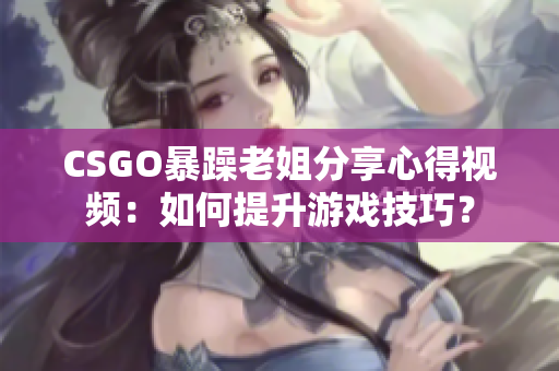 CSGO暴躁老姐分享心得視頻：如何提升游戲技巧？
