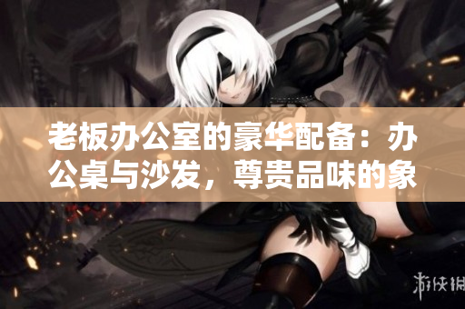 老板辦公室的豪華配備：辦公桌與沙發(fā)，尊貴品味的象征