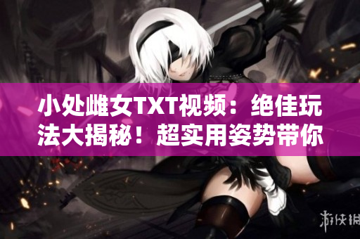 小處雌女TXT視頻：絕佳玩法大揭秘！超實(shí)用姿勢帶你領(lǐng)略全新體驗(yàn)