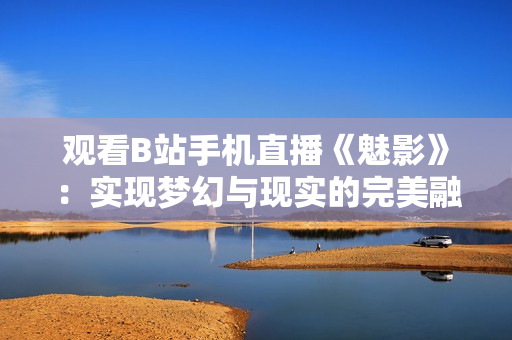 觀看B站手機(jī)直播《魅影》：實(shí)現(xiàn)夢幻與現(xiàn)實(shí)的完美融合