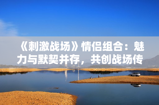 《刺激戰(zhàn)場(chǎng)》情侶組合：魅力與默契并存，共創(chuàng)戰(zhàn)場(chǎng)傳奇