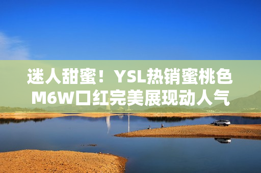 迷人甜蜜！YSL熱銷蜜桃色M6W口紅完美展現(xiàn)動人氣質(zhì)