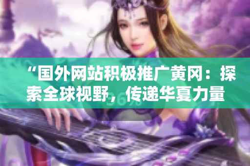 “國(guó)外網(wǎng)站積極推廣黃岡：探索全球視野，傳遞華夏力量！”