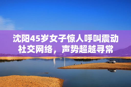 沈陽45歲女子驚人呼叫震動(dòng)社交網(wǎng)絡(luò)，聲勢超越尋常