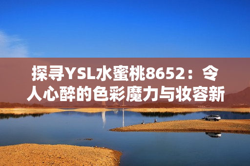 探尋YSL水蜜桃8652：令人心醉的色彩魔力與妝容新境界